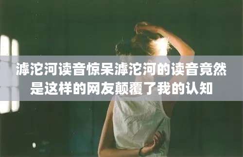 滹沱河读音惊呆滹沱河的读音竟然是这样的网友颠覆了我的认知