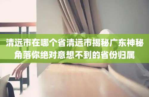 清远市在哪个省清远市揭秘广东神秘角落你绝对意想不到的省份归属