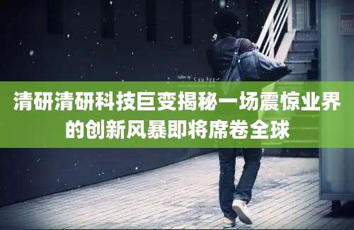 清研清研科技巨变揭秘一场震惊业界的创新风暴即将席卷全球