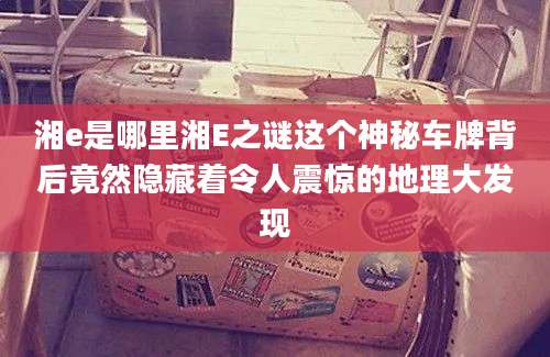 湘e是哪里湘E之谜这个神秘车牌背后竟然隐藏着令人震惊的地理大发现