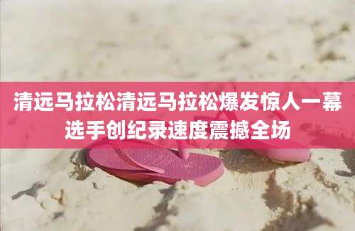清远马拉松清远马拉松爆发惊人一幕选手创纪录速度震撼全场