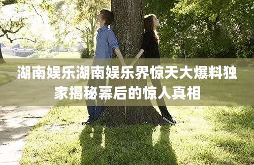 湖南娱乐湖南娱乐界惊天大爆料独家揭秘幕后的惊人真相