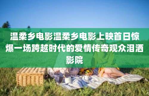温柔乡电影温柔乡电影上映首日惊爆一场跨越时代的爱情传奇观众泪洒影院