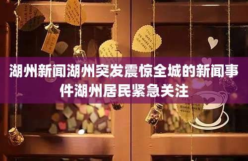 湖州新闻湖州突发震惊全城的新闻事件湖州居民紧急关注