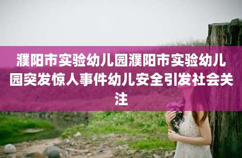 濮阳市实验幼儿园濮阳市实验幼儿园突发惊人事件幼儿安全引发社会关注