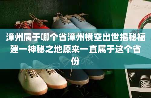 漳州属于哪个省漳州横空出世揭秘福建一神秘之地原来一直属于这个省份