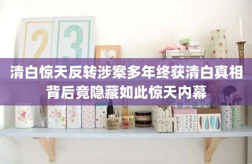清白惊天反转涉案多年终获清白真相背后竟隐藏如此惊天内幕