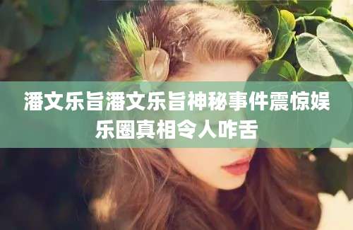 潘文乐旨潘文乐旨神秘事件震惊娱乐圈真相令人咋舌