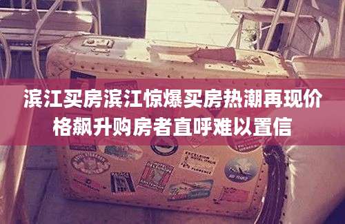 滨江买房滨江惊爆买房热潮再现价格飙升购房者直呼难以置信