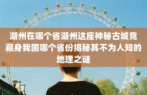 湖州在哪个省湖州这座神秘古城竟藏身我国哪个省份揭秘其不为人知的地理之谜