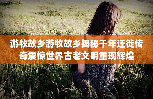 游牧故乡游牧故乡揭秘千年迁徙传奇震惊世界古老文明重现辉煌