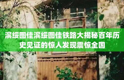 滨绥图佳滨绥图佳铁路大揭秘百年历史见证的惊人发现震惊全国