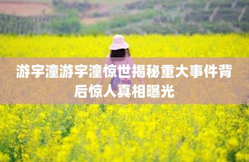 游宇潼游宇潼惊世揭秘重大事件背后惊人真相曝光