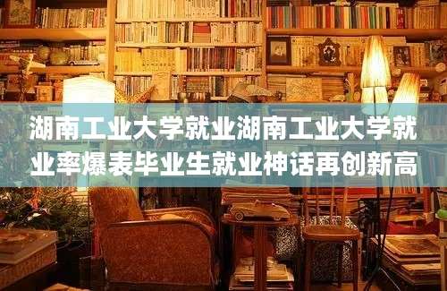 湖南工业大学就业湖南工业大学就业率爆表毕业生就业神话再创新高