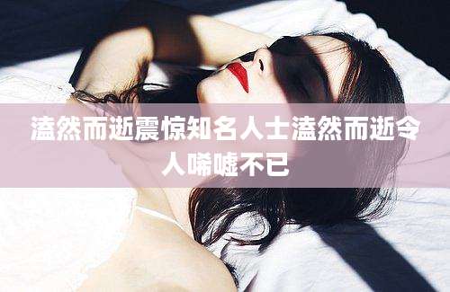 溘然而逝震惊知名人士溘然而逝令人唏嘘不已