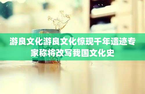 游良文化游良文化惊现千年遗迹专家称将改写我国文化史
