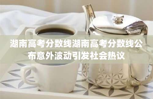 湖南高考分数线湖南高考分数线公布意外波动引发社会热议