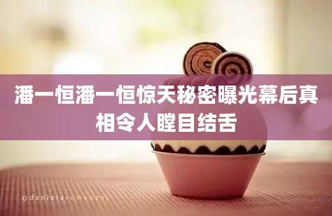潘一恒潘一恒惊天秘密曝光幕后真相令人瞠目结舌