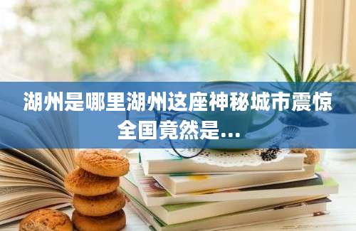 湖州是哪里湖州这座神秘城市震惊全国竟然是...