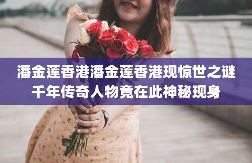 潘金莲香港潘金莲香港现惊世之谜千年传奇人物竟在此神秘现身