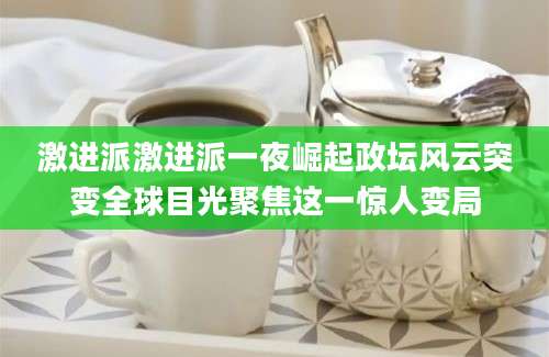 激进派激进派一夜崛起政坛风云突变全球目光聚焦这一惊人变局
