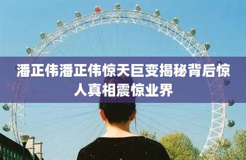 潘正伟潘正伟惊天巨变揭秘背后惊人真相震惊业界