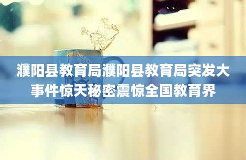 濮阳县教育局濮阳县教育局突发大事件惊天秘密震惊全国教育界