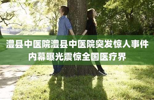 澧县中医院澧县中医院突发惊人事件内幕曝光震惊全国医疗界