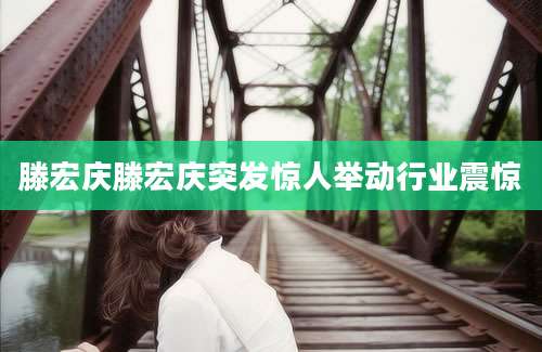 滕宏庆滕宏庆突发惊人举动行业震惊