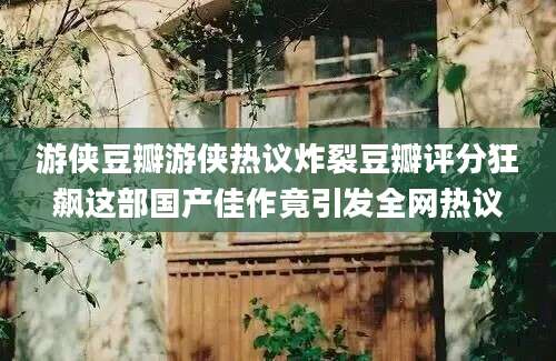 游侠豆瓣游侠热议炸裂豆瓣评分狂飙这部国产佳作竟引发全网热议
