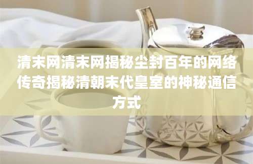 清末网清末网揭秘尘封百年的网络传奇揭秘清朝末代皇室的神秘通信方式