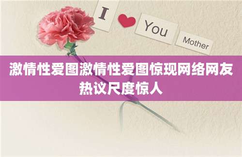 激情性爱图激情性爱图惊现网络网友热议尺度惊人