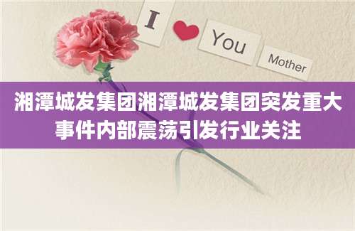 湘潭城发集团湘潭城发集团突发重大事件内部震荡引发行业关注
