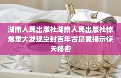 湖南人民出版社湖南人民出版社惊爆重大发现尘封百年古籍竟揭示惊天秘密