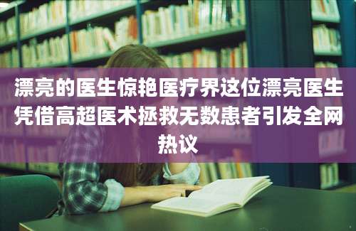 漂亮的医生惊艳医疗界这位漂亮医生凭借高超医术拯救无数患者引发全网热议