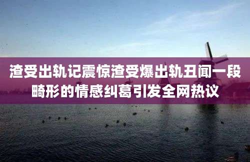 渣受出轨记震惊渣受爆出轨丑闻一段畸形的情感纠葛引发全网热议