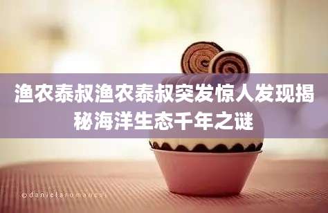 渔农泰叔渔农泰叔突发惊人发现揭秘海洋生态千年之谜