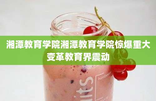 湘潭教育学院湘潭教育学院惊爆重大变革教育界震动