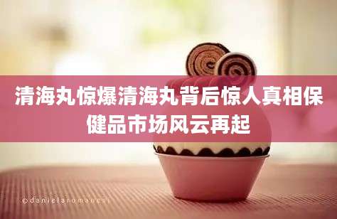 清海丸惊爆清海丸背后惊人真相保健品市场风云再起