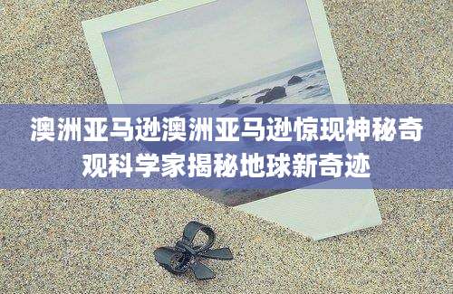 澳洲亚马逊澳洲亚马逊惊现神秘奇观科学家揭秘地球新奇迹