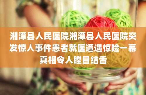 湘潭县人民医院湘潭县人民医院突发惊人事件患者就医遭遇惊险一幕真相令人瞠目结舌