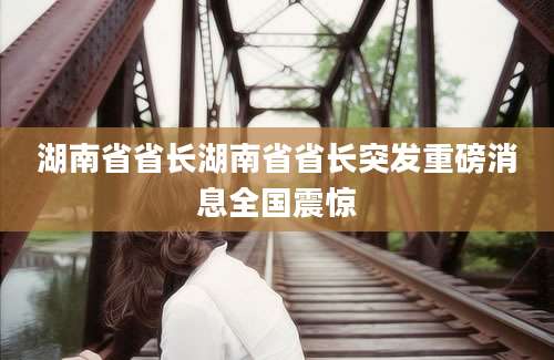 湖南省省长湖南省省长突发重磅消息全国震惊