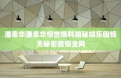 潘素华潘素华惊世爆料揭秘娱乐圈惊天秘密震惊全网