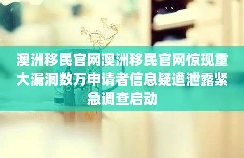 澳洲移民官网澳洲移民官网惊现重大漏洞数万申请者信息疑遭泄露紧急调查启动