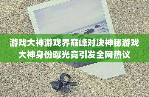 游戏大神游戏界巅峰对决神秘游戏大神身份曝光竟引发全网热议