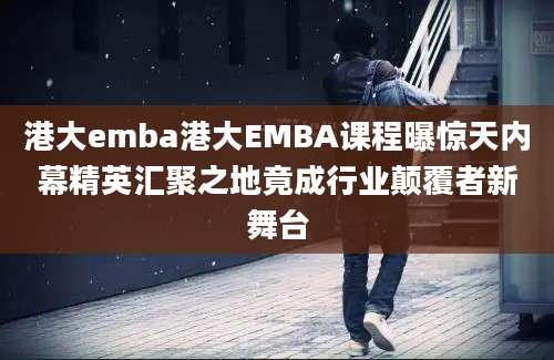 港大emba港大EMBA课程曝惊天内幕精英汇聚之地竟成行业颠覆者新舞台
