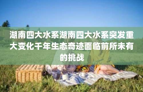 湖南四大水系湖南四大水系突发重大变化千年生态奇迹面临前所未有的挑战