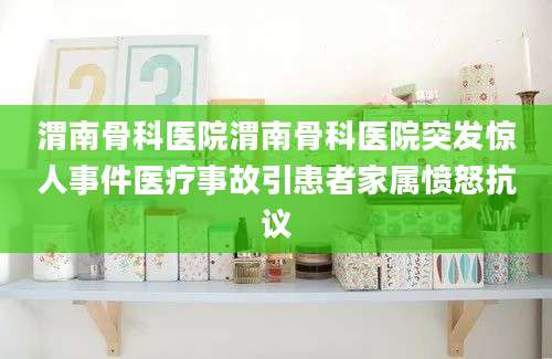 渭南骨科医院渭南骨科医院突发惊人事件医疗事故引患者家属愤怒抗议