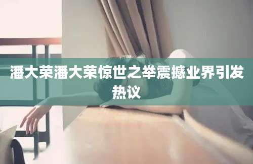 潘大荣潘大荣惊世之举震撼业界引发热议