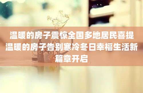 温暖的房子震惊全国多地居民喜提温暖的房子告别寒冷冬日幸福生活新篇章开启